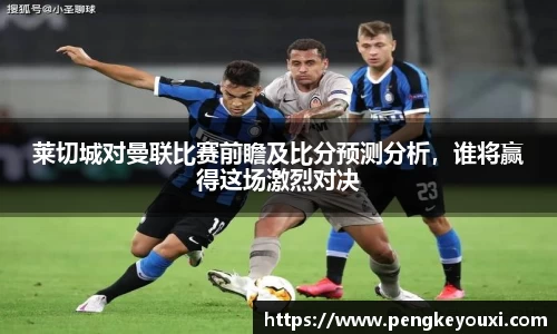 莱切城对曼联比赛前瞻及比分预测分析，谁将赢得这场激烈对决